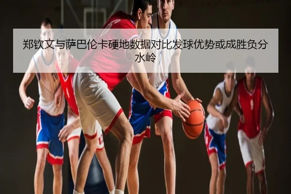 郑钦文与萨巴伦卡硬地数据对比发球优势或成胜负分水岭