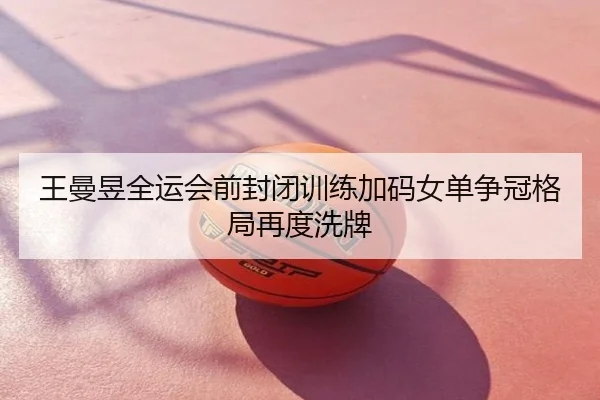 王曼昱全运会前封闭训练加码女单争冠格局再度洗牌