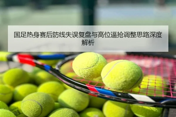 国足热身赛后防线失误复盘与高位逼抢调整思路深度解析