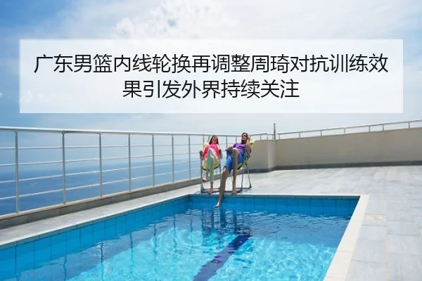 广东男篮内线轮换再调整周琦对抗训练效果引发外界持续关注