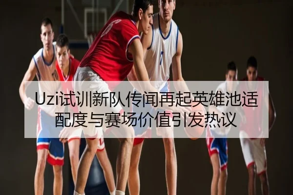 Uzi试训新队传闻再起英雄池适配度与赛场价值引发热议